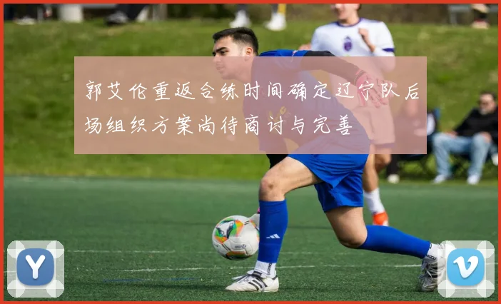 郭艾伦重返合练时间确定辽宁队后场组织方案尚待商讨与完善