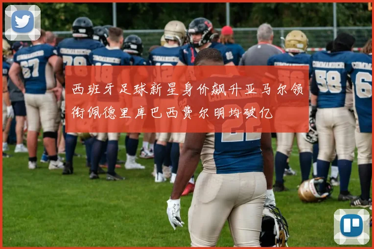西班牙足球新星身价飙升亚马尔领衔佩德里库巴西费尔明均破亿