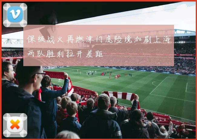 保级战火再燃津门虎险境加剧上海两队胜利拉开差距