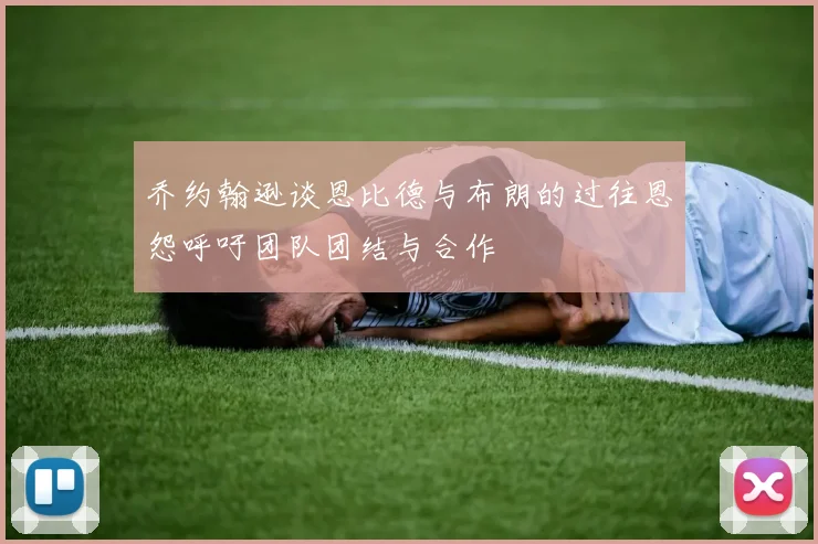 乔约翰逊谈恩比德与布朗的过往恩怨呼吁团队团结与合作