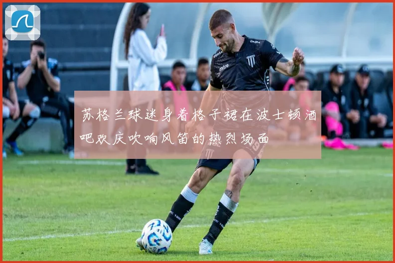 苏格兰球迷身着格子裙在波士顿酒吧欢庆吹响风笛的热烈场面