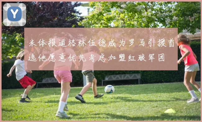 米体报道格林伍德成为罗马引援首选他愿意优先考虑加盟红狼军团