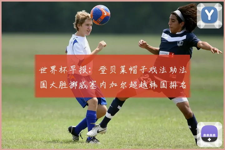 世界杯早报：登贝莱帽子戏法助法国大胜挪威塞内加尔超越韩国排名提升