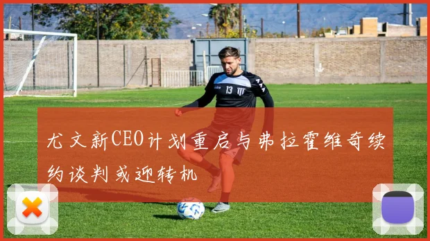 尤文新CEO计划重启与弗拉霍维奇续约谈判或迎转机