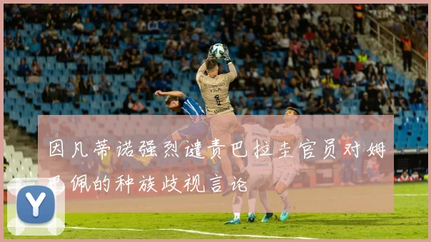 因凡蒂诺强烈谴责巴拉圭官员对姆巴佩的种族歧视言论
