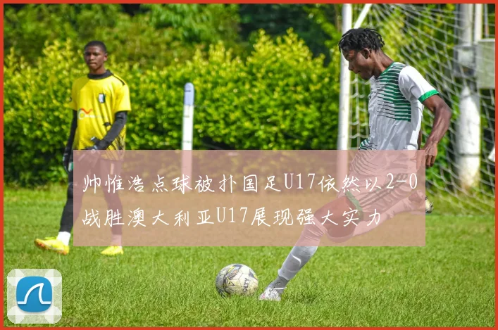 帅惟浩点球被扑国足U17依然以2-0战胜澳大利亚U17展现强大实力