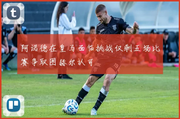 阿诺德在皇马面临挑战仅剩五场比赛争取图赫尔认可