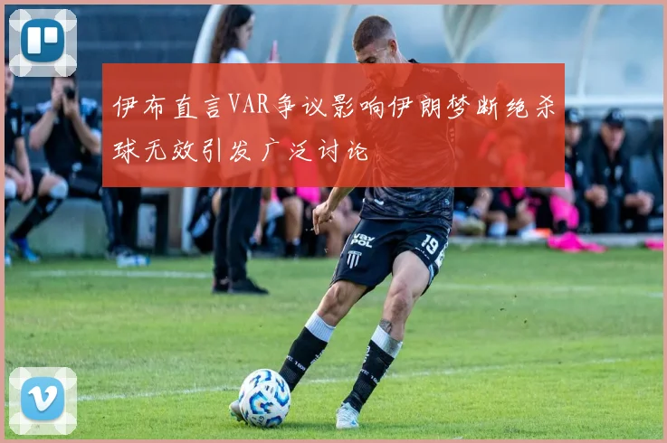 伊布直言VAR争议影响伊朗梦断绝杀球无效引发广泛讨论