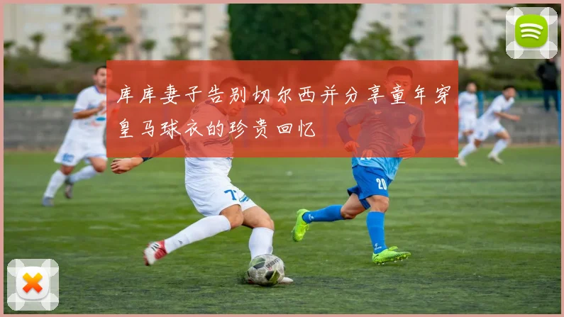 库库妻子告别切尔西并分享童年穿皇马球衣的珍贵回忆