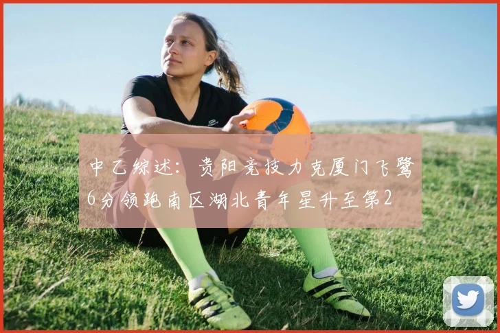 中乙综述：贵阳竞技力克厦门飞鹭6分领跑南区湖北青年星升至第2