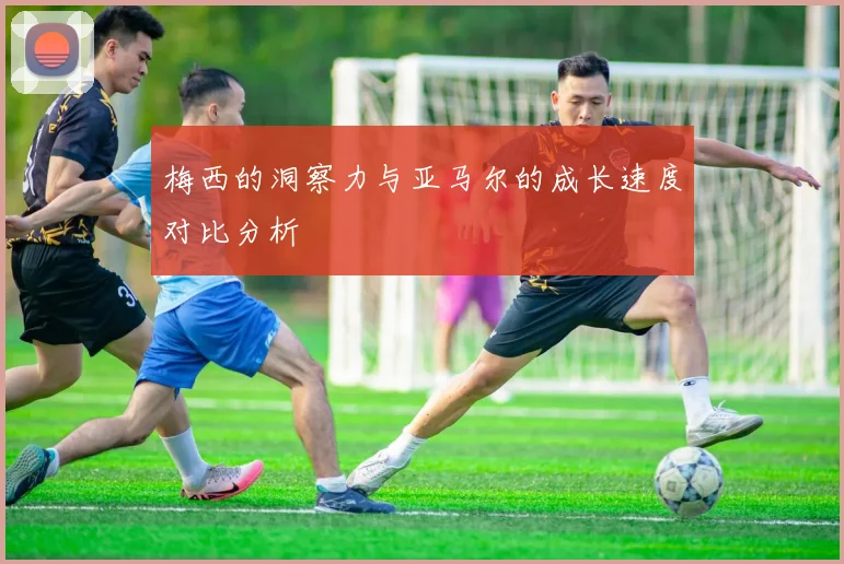 梅西的洞察力与亚马尔的成长速度对比分析