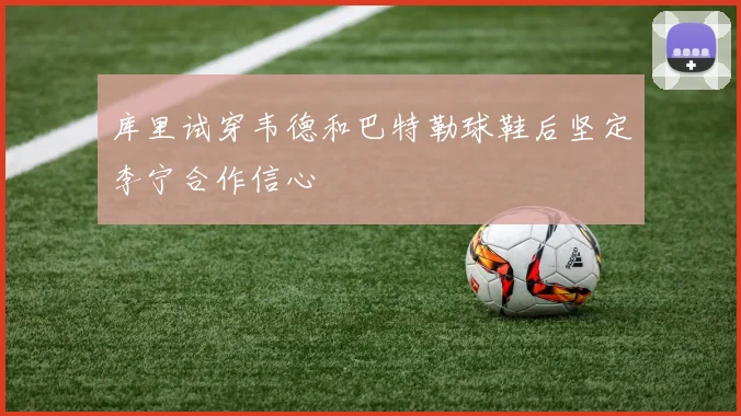 库里试穿韦德和巴特勒球鞋后坚定李宁合作信心