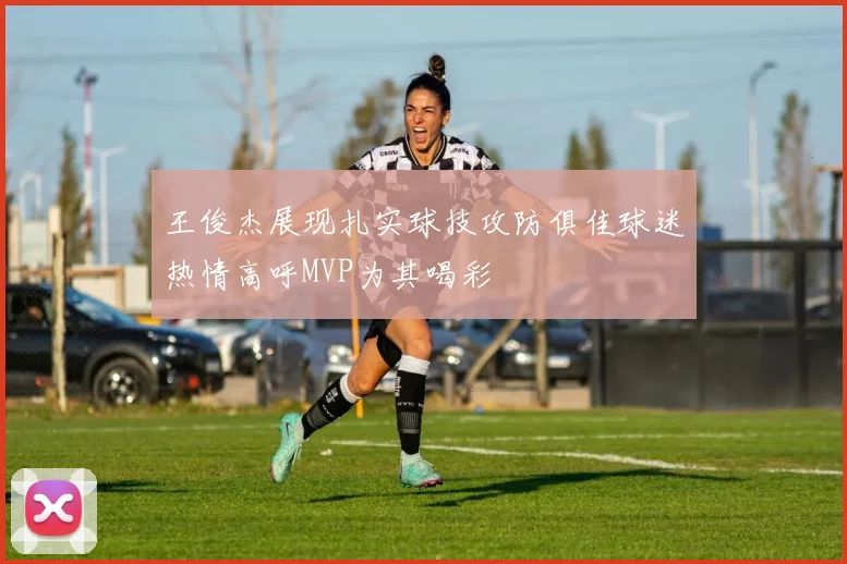 王俊杰展现扎实球技攻防俱佳球迷热情高呼MVP为其喝彩