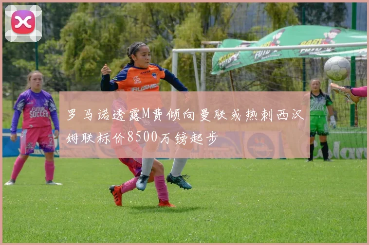 罗马诺透露M费倾向曼联或热刺西汉姆联标价8500万镑起步