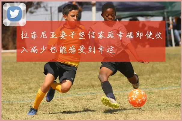 拉菲尼亚妻子坚信家庭幸福即使收入减少也能感受到幸运