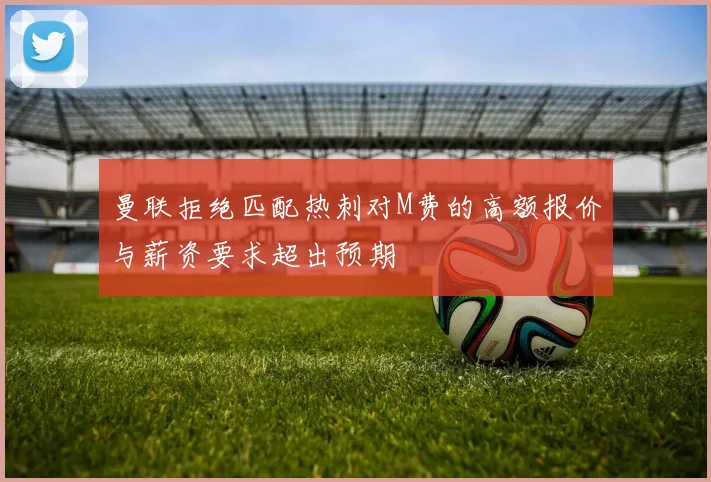 曼联拒绝匹配热刺对M费的高额报价与薪资要求超出预期