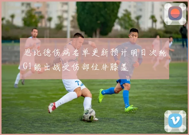 恩比德伤病名单更新预计明日次轮G1能出战受伤部位非膝盖
