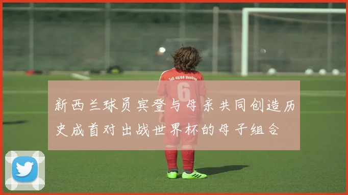 新西兰球员宾登与母亲共同创造历史成首对出战世界杯的母子组合