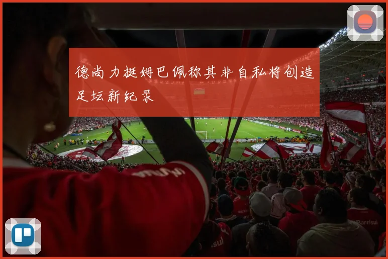 德尚力挺姆巴佩称其非自私将创造足坛新纪录